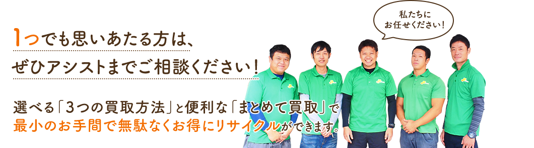 1つでも思いあたる方は、ぜひアシストまでご相談ください!選べる「3つの買取方法」と便利な「まとめて買取」で最小のお手間で無駄なくお得にリサイクルができます。