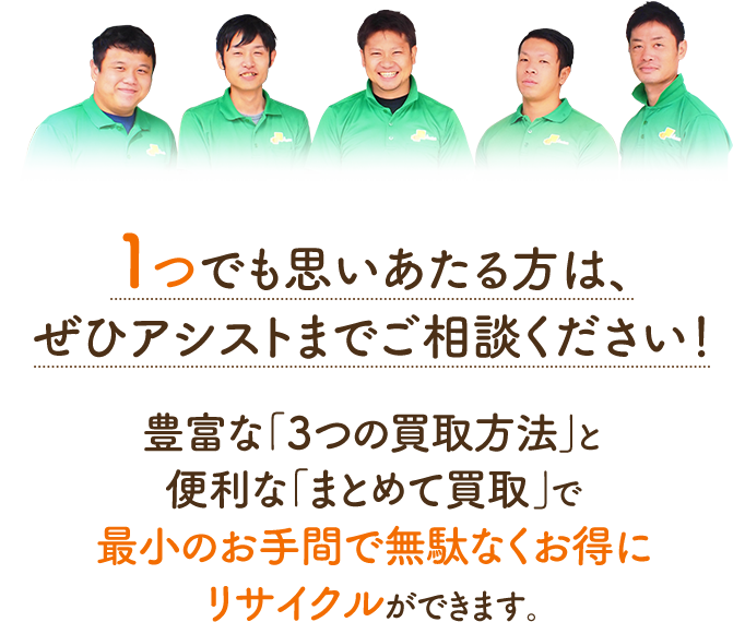 1つでも思いあたる方は、ぜひアシストまでご相談ください!選べる「3つの買取方法」と便利な「まとめて買取」で最小のお手間で無駄なくお得にリサイクルができます。