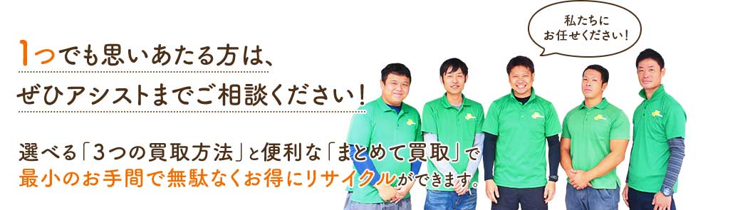 1つでも思いあたる方は、ぜひアシストまでご相談ください!選べる「3つの買取方法」と便利な「まとめて買取」で最小のお手間で無駄なくお得にリサイクルができます。