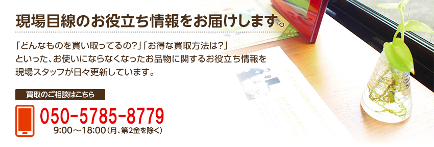 現場目線のお役立ち情報をお届けします。「どんなものを買い取ってるの？」「お得な買取方法は？」といった、お使いにならなくなったお品物に関するお役立ち情報を現場スタッフが日々更新しています。