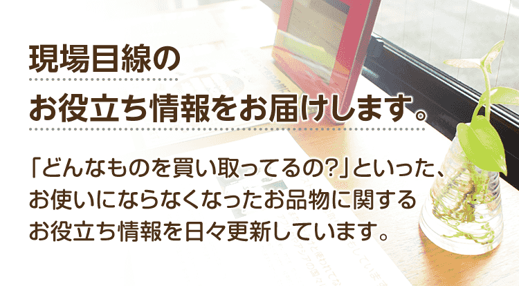 現場目線のお役立ち情報をお届けします。「どんなものを買い取ってるの？」「お得な買取方法は？」といった、お使いにならなくなったお品物に関するお役立ち情報を現場スタッフが日々更新しています。