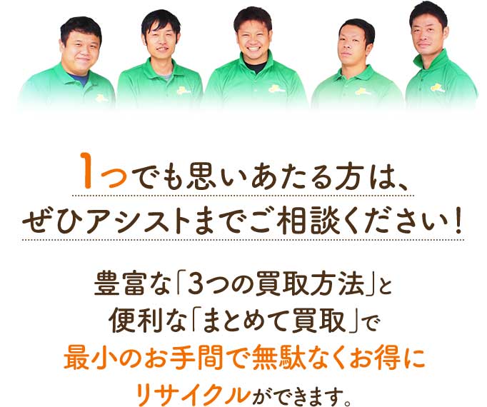 1つでも思いあたる方は、ぜひアシストまでご相談ください!選べる「3つの買取方法」と便利な「まとめて買取」で最小のお手間で無駄なくお得にリサイクルができます。