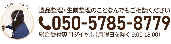 遺品整理・生前整理のことなんでもご相談ください 050-5785-8779 総合受付専門ダイヤル(月・第2金を除く9:00-18:00)