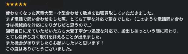★★★★★ 使わなくなった家電大型・小型合わせて数点を出張買取していただきました。まず電話で問い合わせをした際、とても丁寧な対応で驚きでした。（このような電話問い合わせは機械的な対応になりがちだと思うので…）回収当日に来ていただいた方も大変丁寧かつ迅速な対応で、搬出もあっという間に終わり、とても気持ち良く取引を終えることが出来ました。また機会がありましたらお願いしたいと思います！この度はありがとうございました。